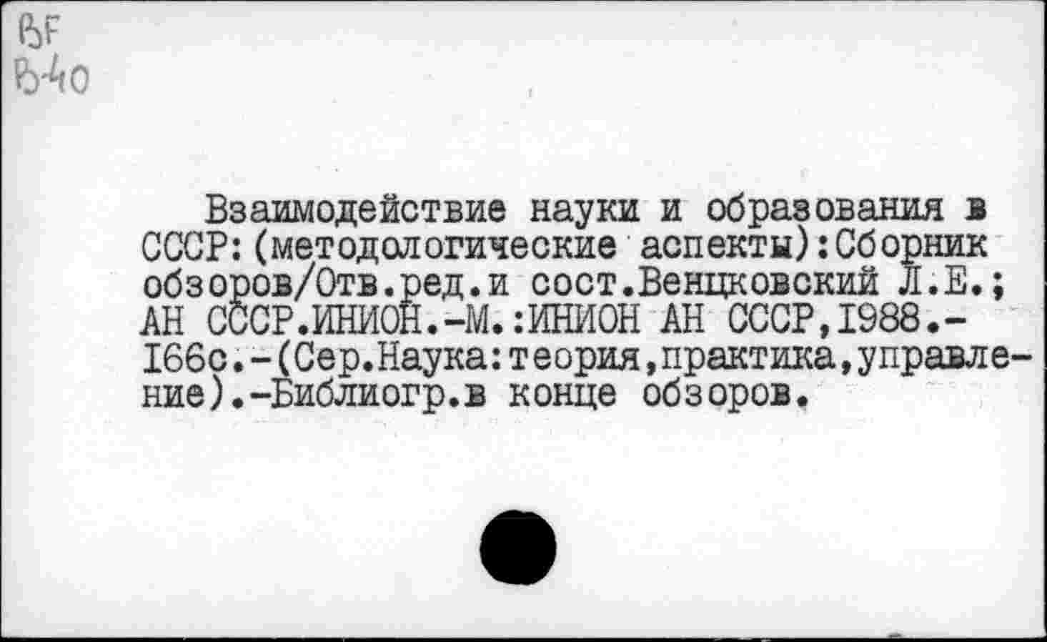 ﻿№
Взаимодействие науки и образования в СССР:(методологические аспекты):Сборник обзоров/Отв.ред.и сост.Венцковский Л.Е.; АН СССР.ИНИОН.-М.:ИНИОН АН СССР,1988.-166с.-(Сер.Наука:т е ория,практика,управде-ние).-Библиогр.в конце обзоров.